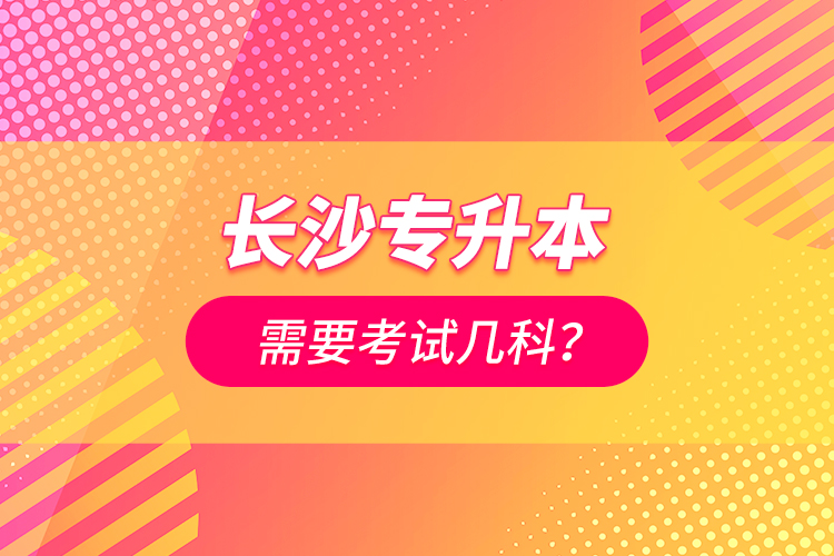 長(zhǎng)沙專升本需要考試幾科？